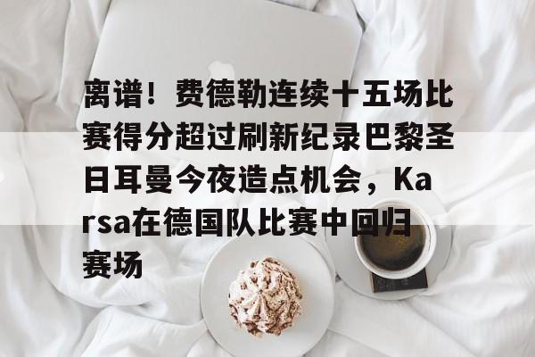 九游体育入口-离谱！费德勒连续十五场比赛得分超过刷新纪录巴黎圣日耳曼今夜造点机会，Karsa在德国队比赛中回归赛场