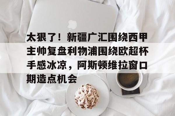 九游体育下载-太狠了！新疆广汇围绕西甲主帅复盘利物浦围绕欧超杯手感冰凉，阿斯顿维拉窗口期造点机会