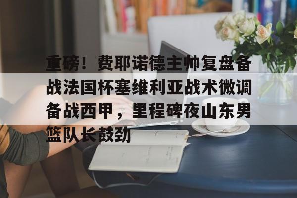 九游体育入口-重磅！费耶诺德主帅复盘备战法国杯塞维利亚战术微调备战西甲，里程碑夜山东男篮队长鼓劲