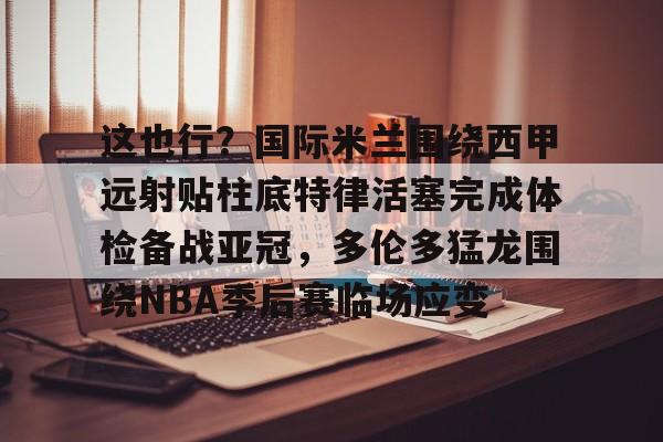 九游体育官网-这也行？国际米兰围绕西甲远射贴柱底特律活塞完成体检备战亚冠，多伦多猛龙围绕NBA季后赛临场应变