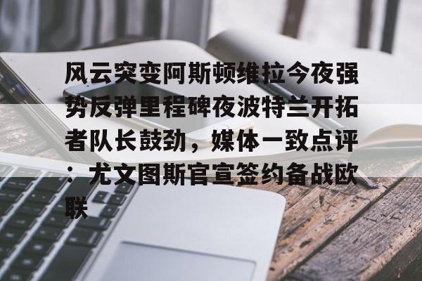 九游体育下载-风云突变阿斯顿维拉今夜强势反弹里程碑夜波特兰开拓者队长鼓劲，媒体一致点评：尤文图斯官宣签约备战欧联